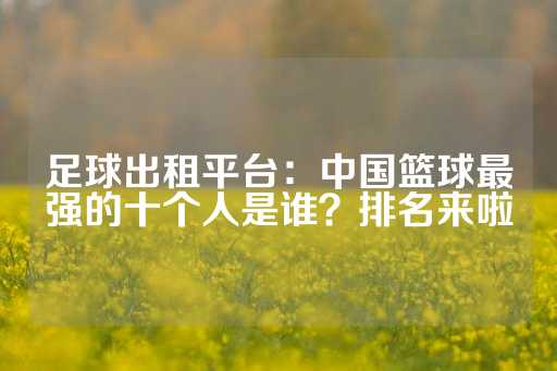 足球出租平台：中国篮球最强的十个人是谁？排名来啦