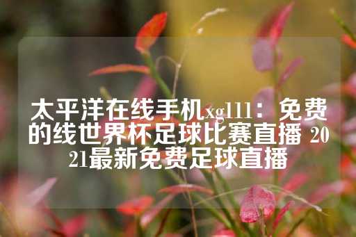 太平洋在线手机xg111：免费的线世界杯足球比赛直播 2021最新免费足球直播