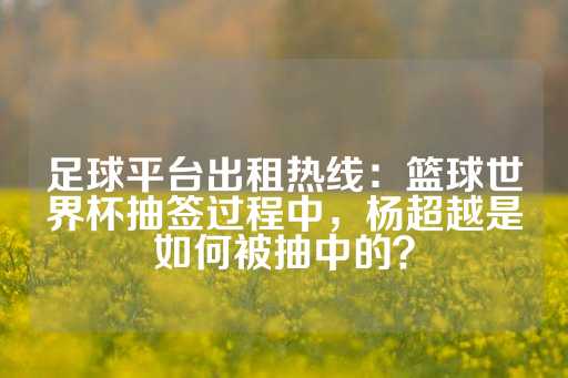 足球平台出租热线：篮球世界杯抽签过程中，杨超越是如何被抽中的？