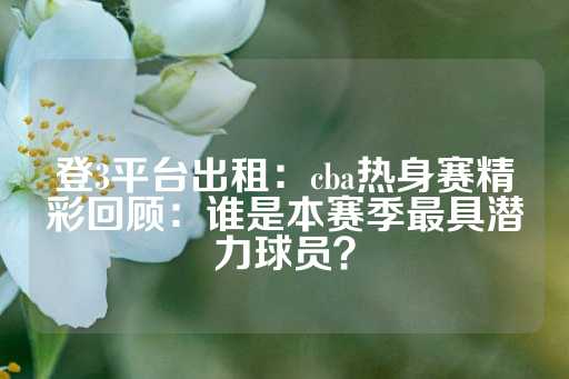 登3平台出租：cba热身赛精彩回顾：谁是本赛季最具潜力球员？-第1张图片-皇冠信用盘出租