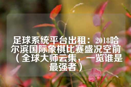 足球系统平台出租：2018哈尔滨国际象棋比赛盛况空前（全球大师云集，一览谁是最强者）-第1张图片-皇冠信用盘出租