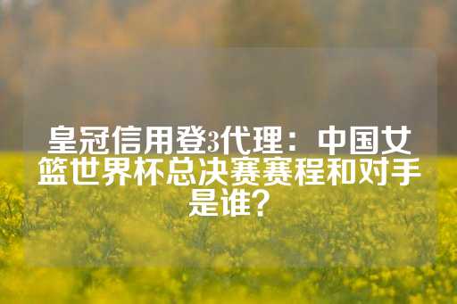 皇冠信用登3代理：中国女篮世界杯总决赛赛程和对手是谁？-第1张图片-皇冠信用盘出租