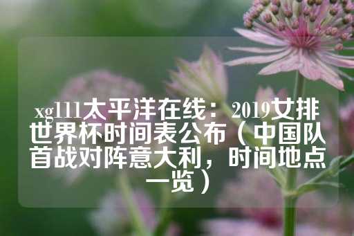 xg111太平洋在线：2019女排世界杯时间表公布（中国队首战对阵意大利，时间地点一览）