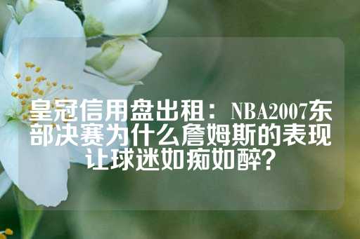 皇冠信用盘出租：NBA2007东部决赛为什么詹姆斯的表现让球迷如痴如醉？-第1张图片-皇冠信用盘出租