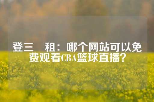 登三岀租：哪个网站可以免费观看CBA篮球直播？