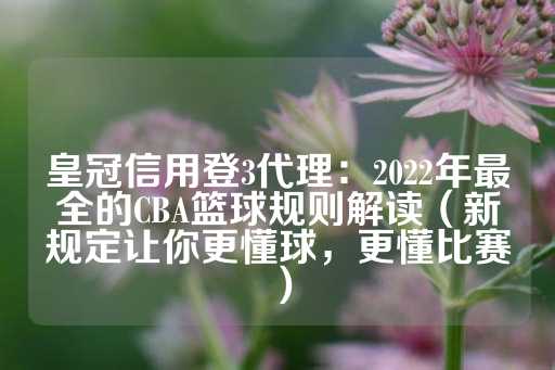 皇冠信用登3代理：2022年最全的CBA篮球规则解读（新规定让你更懂球，更懂比赛）