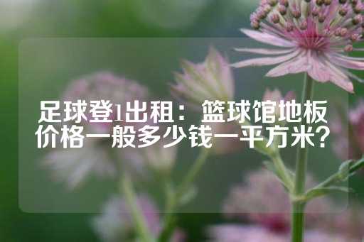 足球登1出租：篮球馆地板价格一般多少钱一平方米？-第1张图片-皇冠信用盘出租