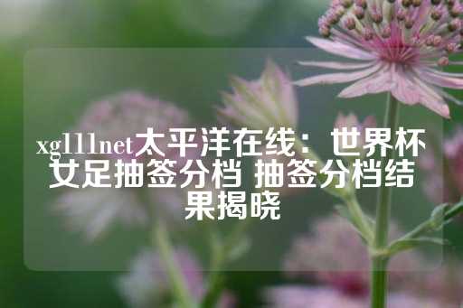 xg111net太平洋在线：世界杯女足抽签分档 抽签分档结果揭晓