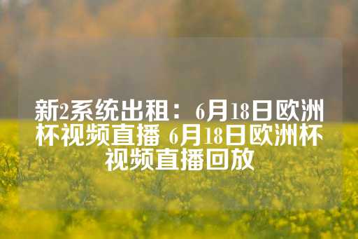 新2系统出租：6月18日欧洲杯视频直播 6月18日欧洲杯视频直播回放