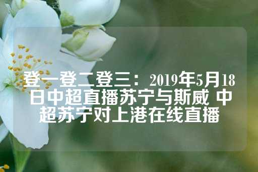 登一登二登三：2019年5月18日中超直播苏宁与斯威 中超苏宁对上港在线直播