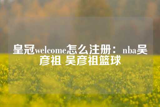 皇冠welcome怎么注册：nba吴彦祖 吴彦祖篮球