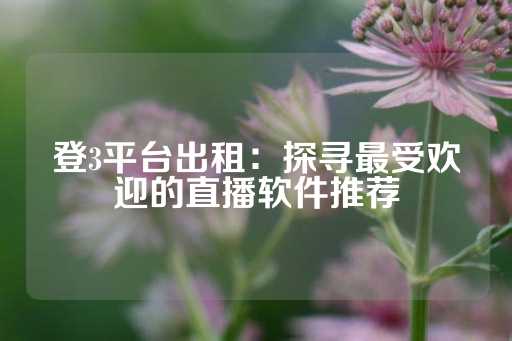 登3平台出租：探寻最受欢迎的直播软件推荐