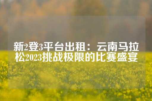 新2登3平台出租：云南马拉松2023挑战极限的比赛盛宴