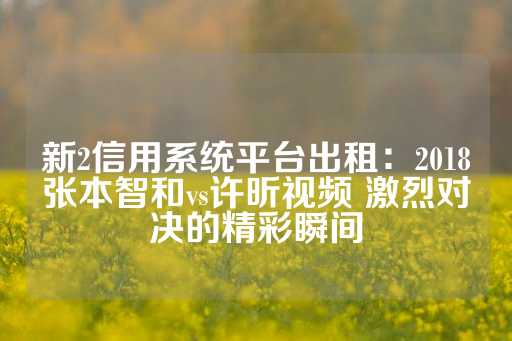 新2信用系统平台出租：2018张本智和vs许昕视频 激烈对决的精彩瞬间-第1张图片-皇冠信用盘出租