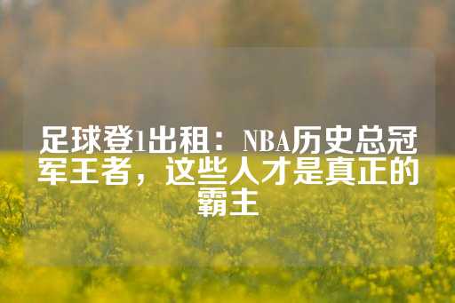 足球登1出租：NBA历史总冠军王者，这些人才是真正的霸主