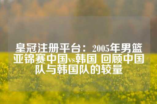 皇冠注册平台：2005年男篮亚锦赛中国vs韩国 回顾中国队与韩国队的较量-第1张图片-皇冠信用盘出租