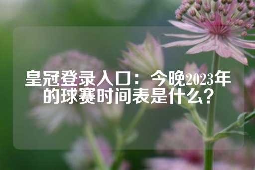 皇冠登录入口：今晚2023年的球赛时间表是什么？