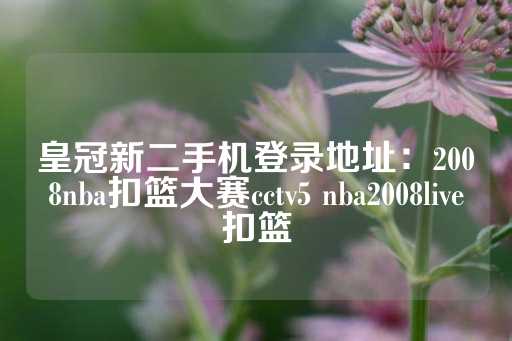 皇冠新二手机登录地址：2008nba扣篮大赛cctv5 nba2008live扣篮-第1张图片-皇冠信用盘出租