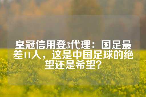 皇冠信用登3代理：国足最差11人，这是中国足球的绝望还是希望？-第1张图片-皇冠信用盘出租