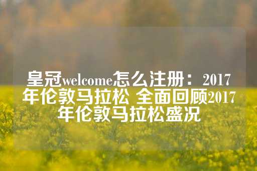 皇冠welcome怎么注册：2017年伦敦马拉松 全面回顾2017年伦敦马拉松盛况