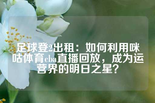 足球登2出租：如何利用咪咕体育cba直播回放，成为运营界的明日之星？-第1张图片-皇冠信用盘出租