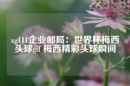 xg111企业邮局：世界杯梅西头球gif 梅西精彩头球瞬间