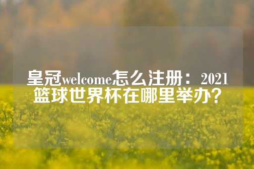 皇冠welcome怎么注册：2021篮球世界杯在哪里举办？