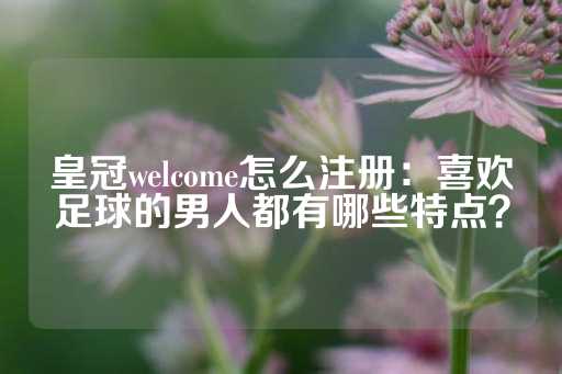 皇冠welcome怎么注册：喜欢足球的男人都有哪些特点？