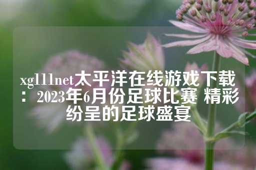 xg111net太平洋在线游戏下载：2023年6月份足球比赛 精彩纷呈的足球盛宴-第1张图片-皇冠信用盘出租