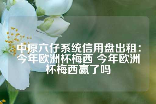 中原六仔系统信用盘出租：今年欧洲杯梅西 今年欧洲杯梅西赢了吗-第1张图片-皇冠信用盘出租