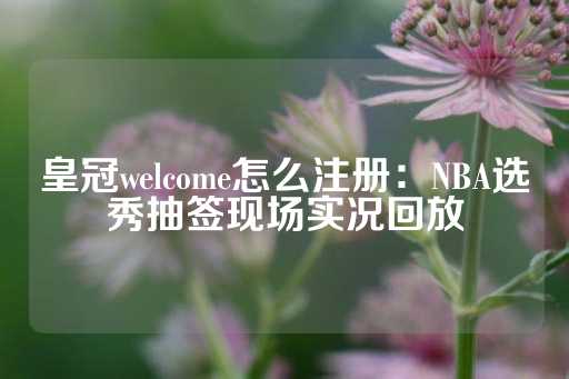 皇冠welcome怎么注册：NBA选秀抽签现场实况回放