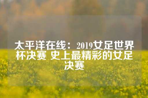 太平洋在线：2019女足世界杯决赛 史上最精彩的女足决赛