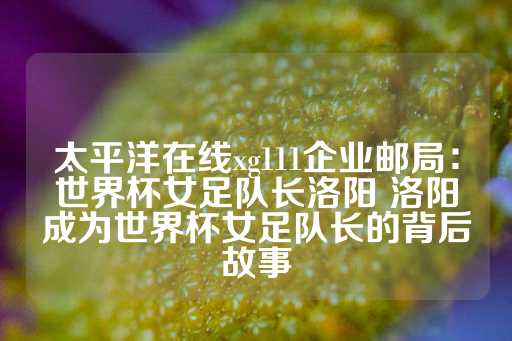 太平洋在线xg111企业邮局：世界杯女足队长洛阳 洛阳成为世界杯女足队长的背后故事-第1张图片-皇冠信用盘出租