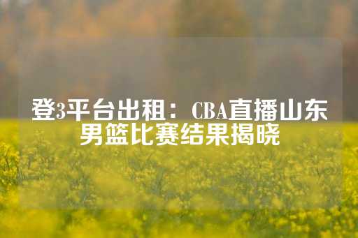 登3平台出租：CBA直播山东男篮比赛结果揭晓