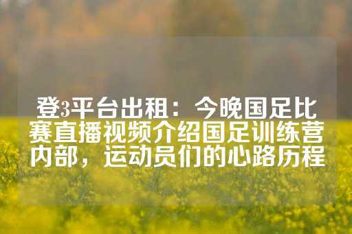 登3平台出租：今晚国足比赛直播视频介绍国足训练营内部，运动员们的心路历程