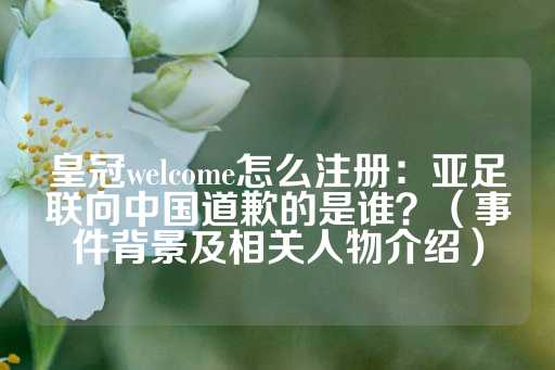 皇冠welcome怎么注册：亚足联向中国道歉的是谁？（事件背景及相关人物介绍）