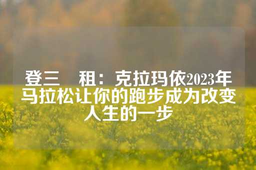 登三岀租：克拉玛依2023年马拉松让你的跑步成为改变人生的一步