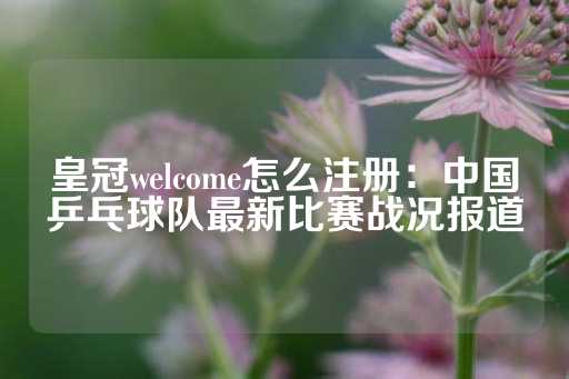 皇冠welcome怎么注册：中国乒乓球队最新比赛战况报道-第1张图片-皇冠信用盘出租