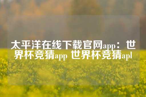 太平洋在线下载官网app：世界杯竞猜app 世界杯竞猜apl-第1张图片-皇冠信用盘出租