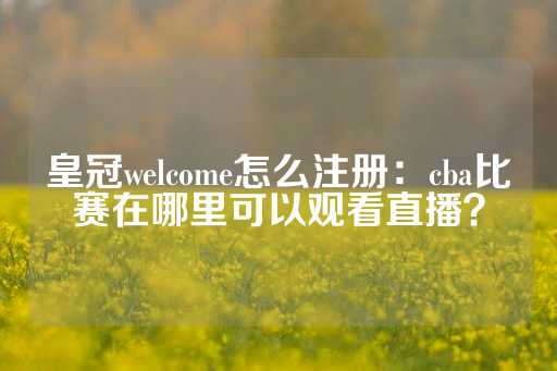 皇冠welcome怎么注册：cba比赛在哪里可以观看直播？