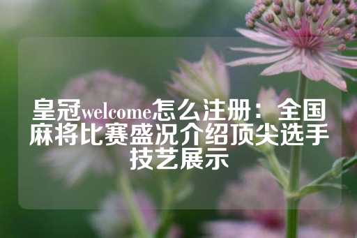 皇冠welcome怎么注册：全国麻将比赛盛况介绍顶尖选手技艺展示-第1张图片-皇冠信用盘出租