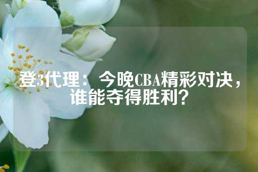 登3代理：今晚CBA精彩对决，谁能夺得胜利？