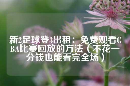 新2足球登3出租：免费观看CBA比赛回放的方法（不花一分钱也能看完全场）-第1张图片-皇冠信用盘出租