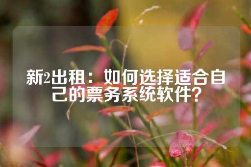 新2出租：如何选择适合自己的票务系统软件？