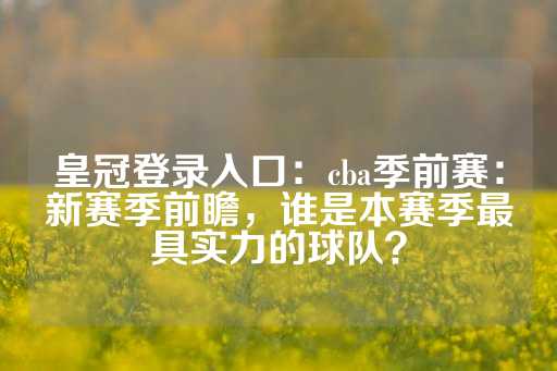 皇冠登录入口：cba季前赛：新赛季前瞻，谁是本赛季最具实力的球队？-第1张图片-皇冠信用盘出租