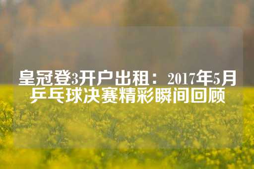 皇冠登3开户出租：2017年5月乒乓球决赛精彩瞬间回顾-第1张图片-皇冠信用盘出租