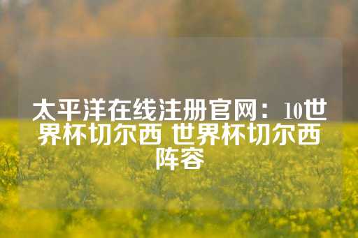 太平洋在线注册官网：10世界杯切尔西 世界杯切尔西阵容-第1张图片-皇冠信用盘出租