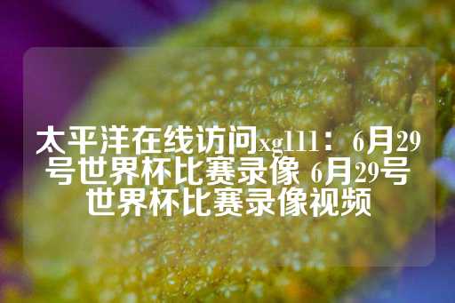 太平洋在线访问xg111：6月29号世界杯比赛录像 6月29号世界杯比赛录像视频