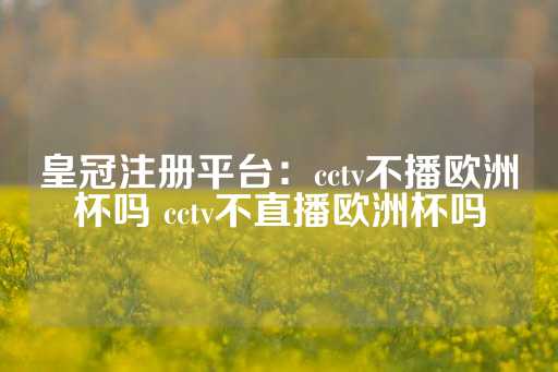 皇冠注册平台：cctv不播欧洲杯吗 cctv不直播欧洲杯吗