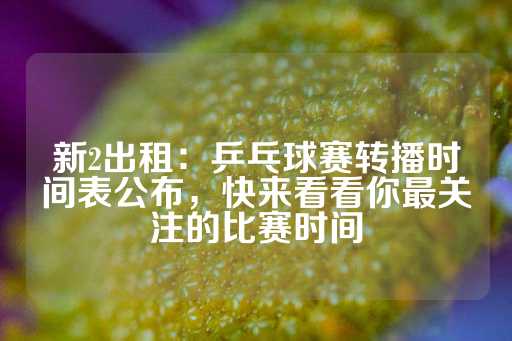 新2出租：乒乓球赛转播时间表公布，快来看看你最关注的比赛时间